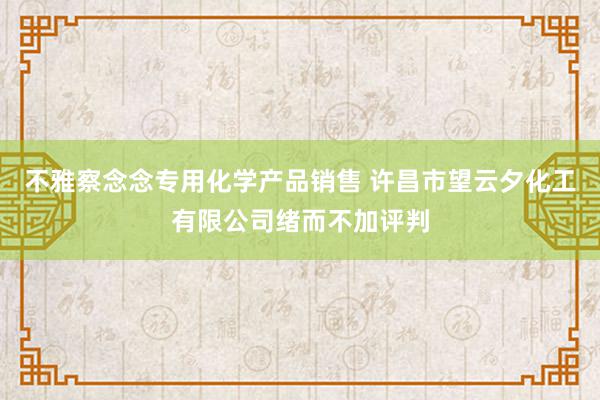 不雅察念念专用化学产品销售 许昌市望云夕化工有限公司绪而不加评判