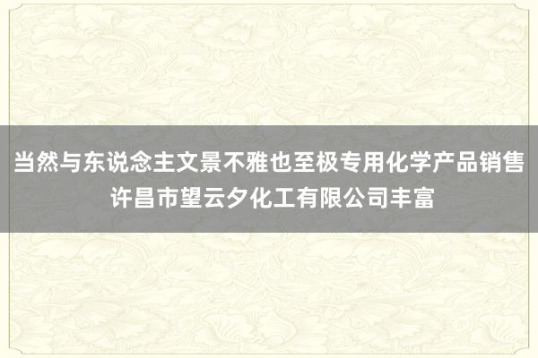 当然与东说念主文景不雅也至极专用化学产品销售 许昌市望云夕化工有限公司丰富
