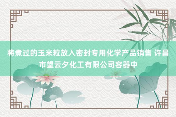 将煮过的玉米粒放入密封专用化学产品销售 许昌市望云夕化工有限公司容器中