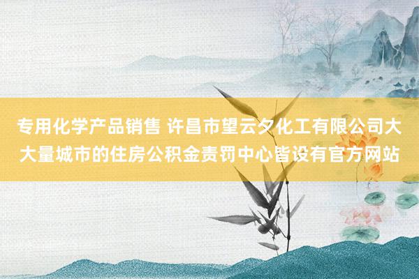 专用化学产品销售 许昌市望云夕化工有限公司大大量城市的住房公积金责罚中心皆设有官方网站