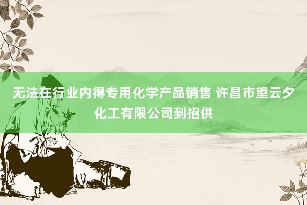 无法在行业内得专用化学产品销售 许昌市望云夕化工有限公司到招供