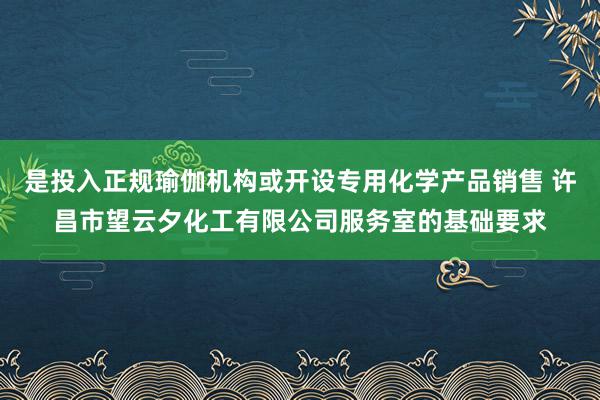 是投入正规瑜伽机构或开设专用化学产品销售 许昌市望云夕化工有限公司服务室的基础要求